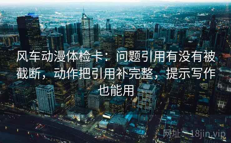 风车动漫体检卡：问题引用有没有被截断，动作把引用补完整，提示写作也能用