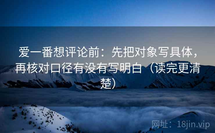 爱一番想评论前：先把对象写具体，再核对口径有没有写明白（读完更清楚）