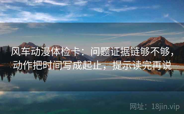 风车动漫体检卡：问题证据链够不够，动作把时间写成起止，提示读完再说