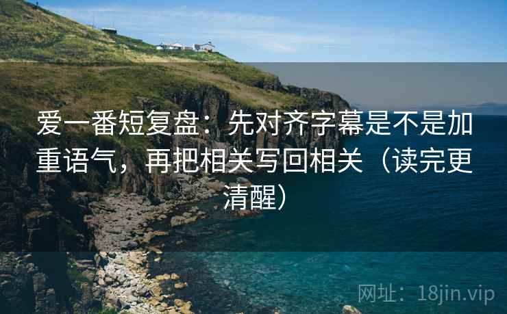 爱一番短复盘：先对齐字幕是不是加重语气，再把相关写回相关（读完更清醒）