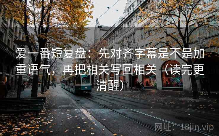 爱一番短复盘：先对齐字幕是不是加重语气，再把相关写回相关（读完更清醒）