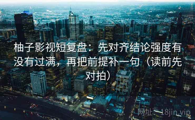 柚子影视短复盘：先对齐结论强度有没有过满，再把前提补一句（读前先对拍）
