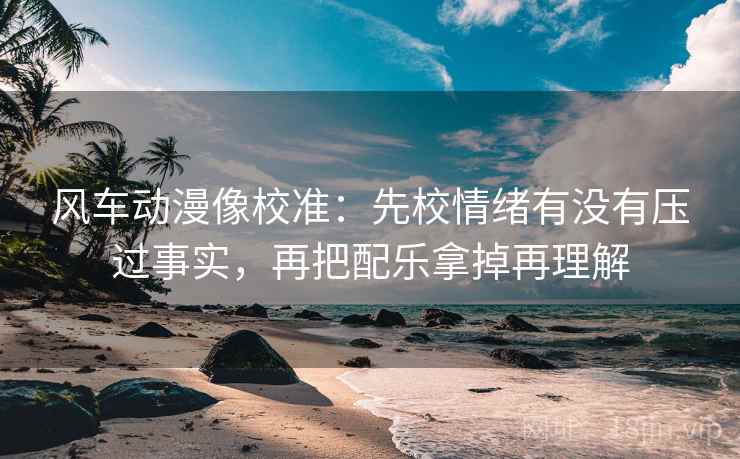风车动漫像校准：先校情绪有没有压过事实，再把配乐拿掉再理解
