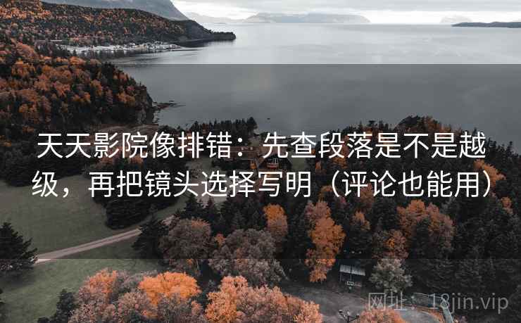 天天影院像排错：先查段落是不是越级，再把镜头选择写明（评论也能用）
