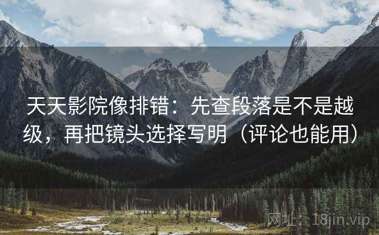 天天影院像排错：先查段落是不是越级，再把镜头选择写明（评论也能用）