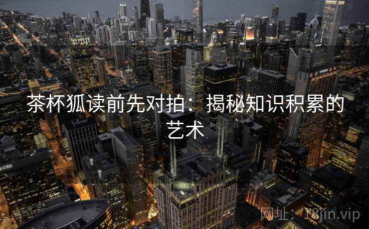 茶杯狐读前先对拍：揭秘知识积累的艺术