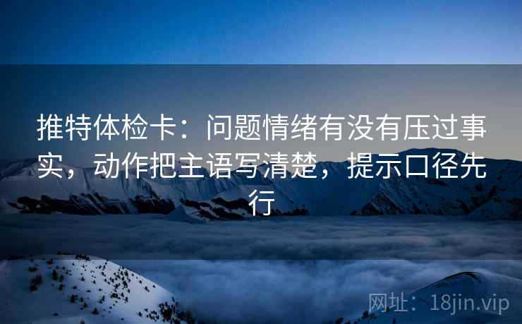 推特体检卡：问题情绪有没有压过事实，动作把主语写清楚，提示口径先行