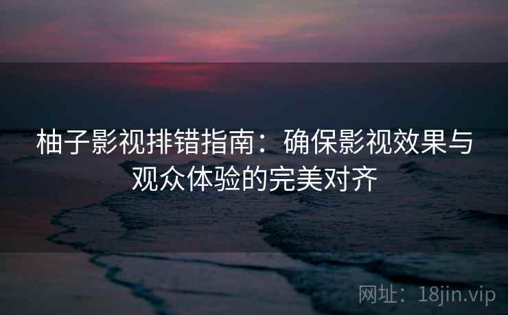 柚子影视排错指南：确保影视效果与观众体验的完美对齐