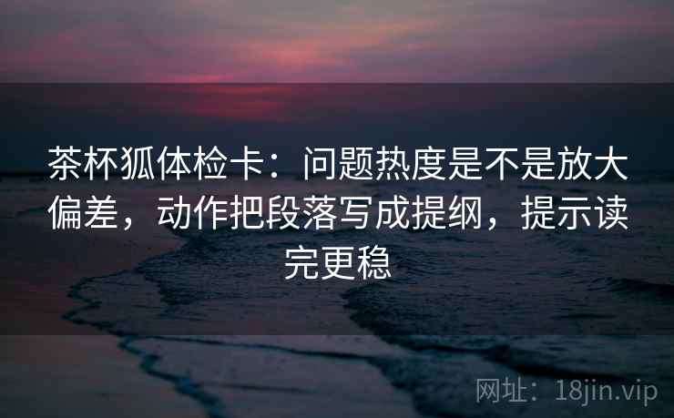 茶杯狐体检卡：问题热度是不是放大偏差，动作把段落写成提纲，提示读完更稳
