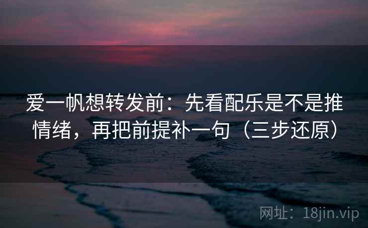 爱一帆想转发前：先看配乐是不是推情绪，再把前提补一句（三步还原）