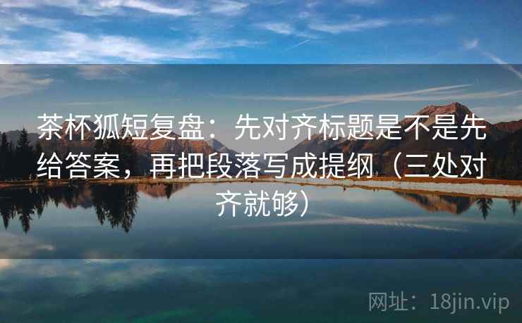 茶杯狐短复盘：先对齐标题是不是先给答案，再把段落写成提纲（三处对齐就够）