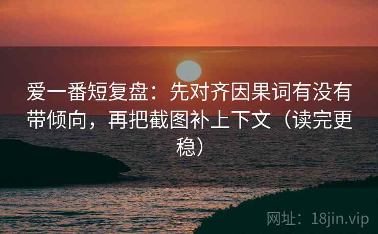 爱一番短复盘：先对齐因果词有没有带倾向，再把截图补上下文（读完更稳）