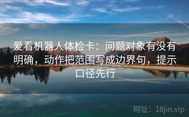 爱看机器人体检卡：问题对象有没有明确，动作把范围写成边界句，提示口径先行