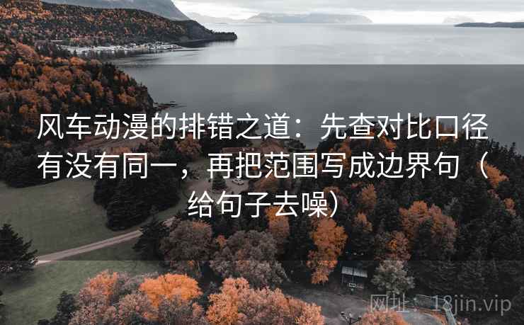 风车动漫的排错之道：先查对比口径有没有同一，再把范围写成边界句（给句子去噪）