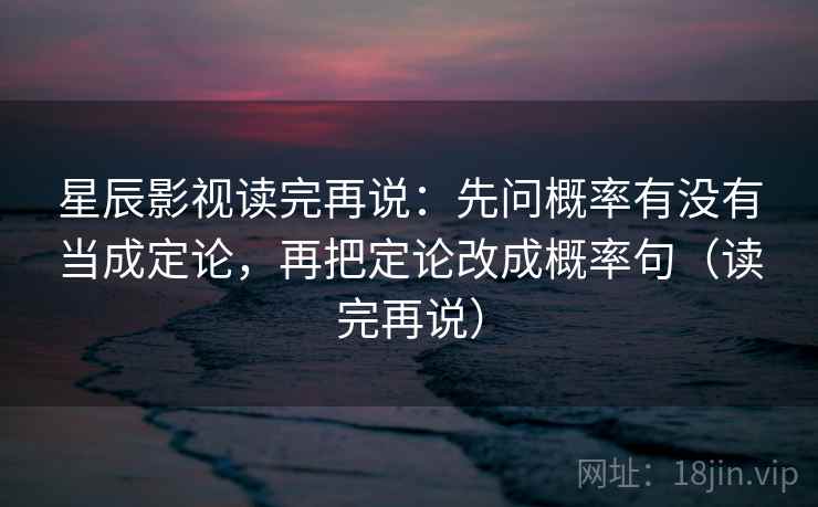 星辰影视读完再说：先问概率有没有当成定论，再把定论改成概率句（读完再说）