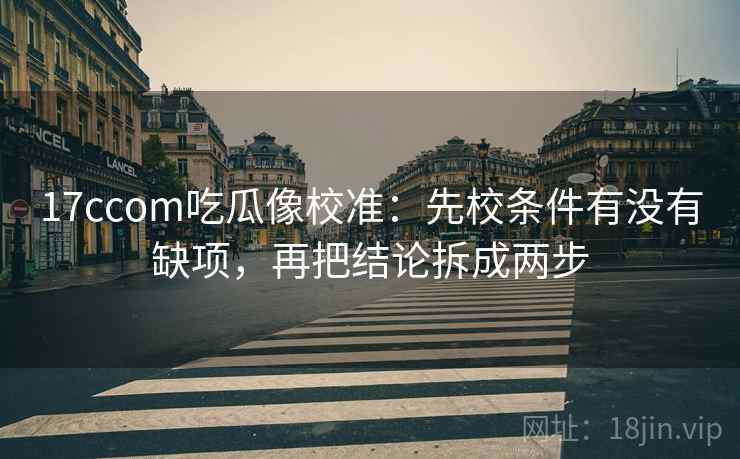 17ccom吃瓜像校准：先校条件有没有缺项，再把结论拆成两步