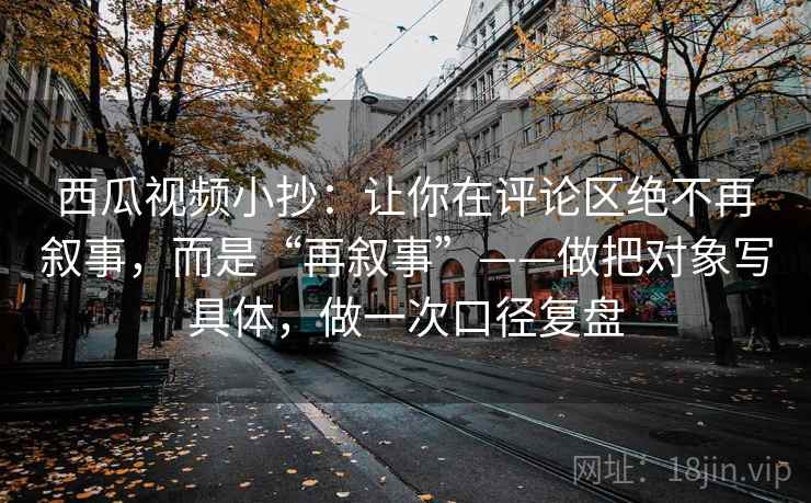 西瓜视频小抄：让你在评论区绝不再叙事，而是“再叙事”——做把对象写具体，做一次口径复盘