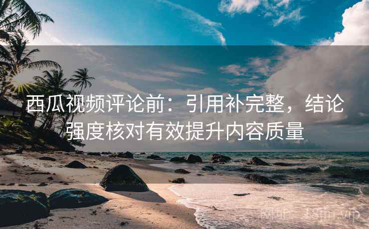 西瓜视频评论前：引用补完整，结论强度核对有效提升内容质量