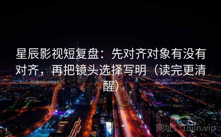 星辰影视短复盘：先对齐对象有没有对齐，再把镜头选择写明（读完更清醒）