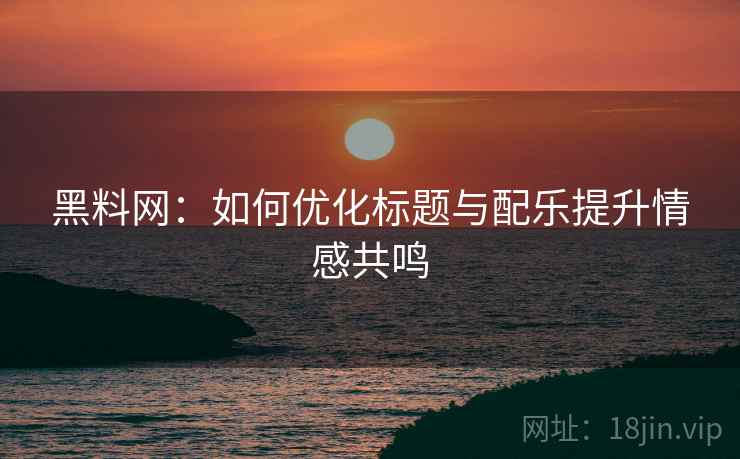 黑料网：如何优化标题与配乐提升情感共鸣