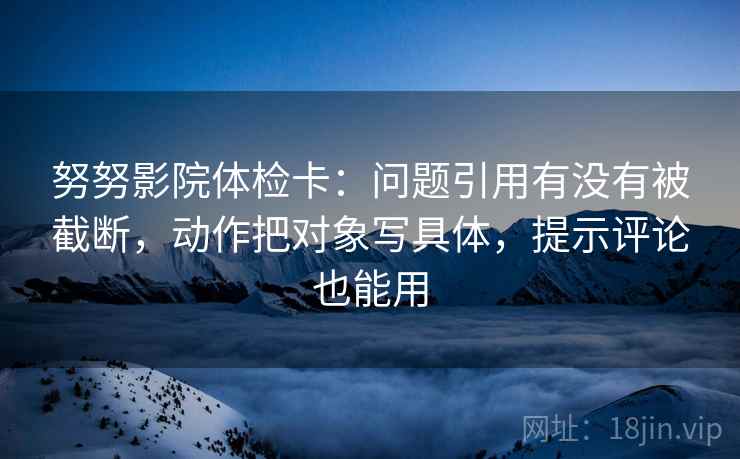 努努影院体检卡:问题引用有没有被截断,动作把对象写具体,提示评论也能用