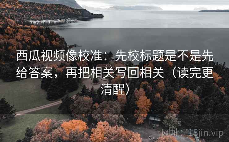 西瓜视频像校准：先校标题是不是先给答案，再把相关写回相关（读完更清醒）