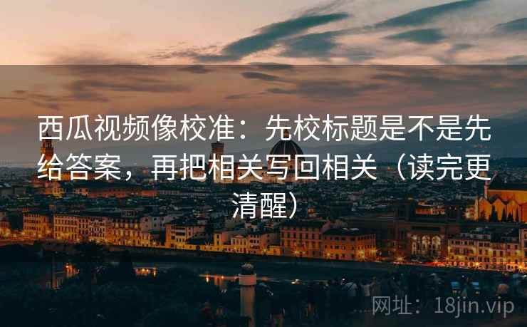西瓜视频像校准：先校标题是不是先给答案，再把相关写回相关（读完更清醒）