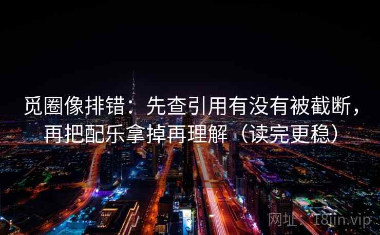 觅圈像排错：先查引用有没有被截断，再把配乐拿掉再理解（读完更稳）