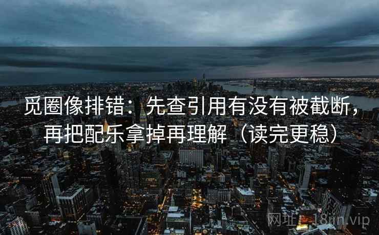 觅圈像排错：先查引用有没有被截断，再把配乐拿掉再理解（读完更稳）