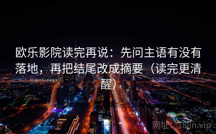 欧乐影院读完再说:先问主语有没有落地,再把结尾改成摘要(读完更清醒)