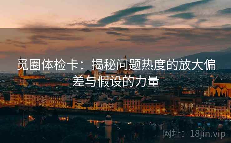 觅圈体检卡:揭秘问题热度的放大偏差与假设的力量