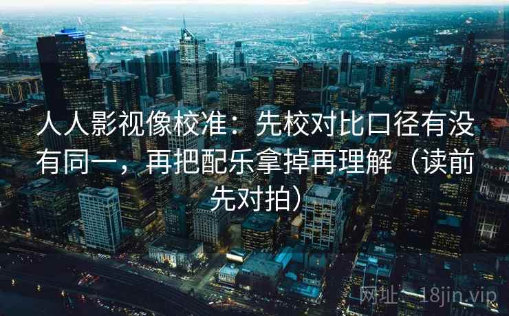 人人影视像校准:先校对比口径有没有同一,再把配乐拿掉再理解(读前先对拍)
