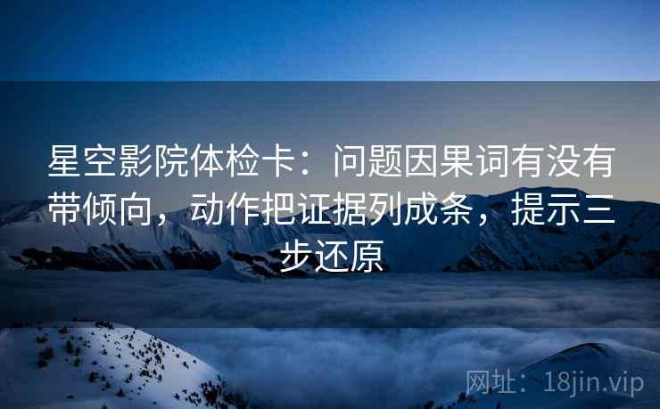 星空影院体检卡：问题因果词有没有带倾向，动作把证据列成条，提示三步还原