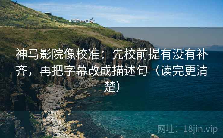 神马影院像校准：先校前提有没有补齐，再把字幕改成描述句（读完更清楚）