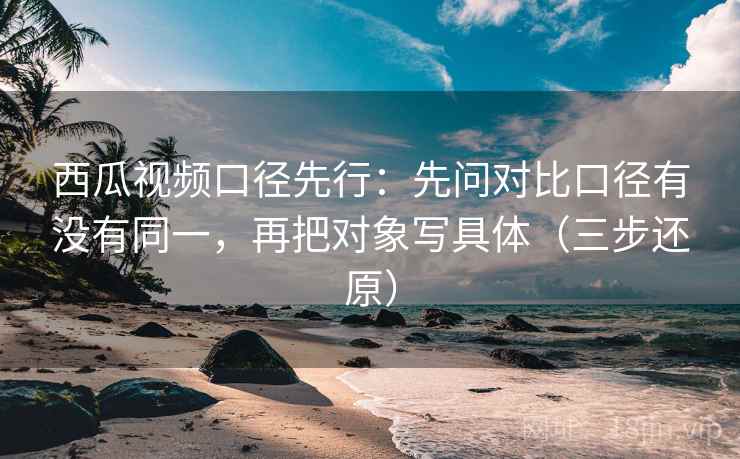 西瓜视频口径先行：先问对比口径有没有同一，再把对象写具体（三步还原）
