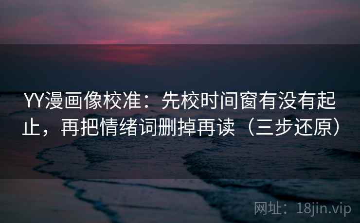 YY漫画像校准:先校时间窗有没有起止,再把情绪词删掉再读(三步还原)
