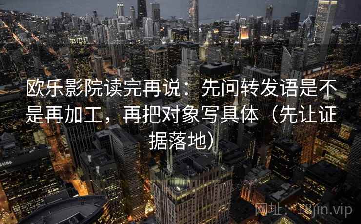 欧乐影院读完再说:先问转发语是不是再加工,再把对象写具体(先让证据落地)