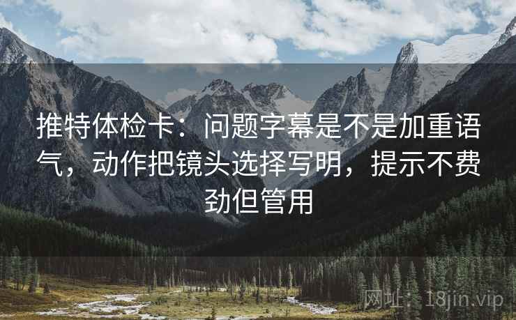 推特体检卡:问题字幕是不是加重语气,动作把镜头选择写明,提示不费劲但管用