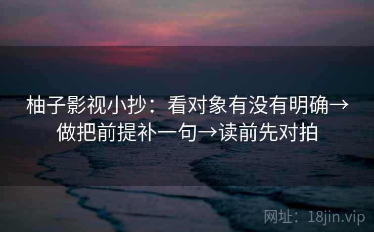 柚子影视小抄：看对象有没有明确→做把前提补一句→读前先对拍