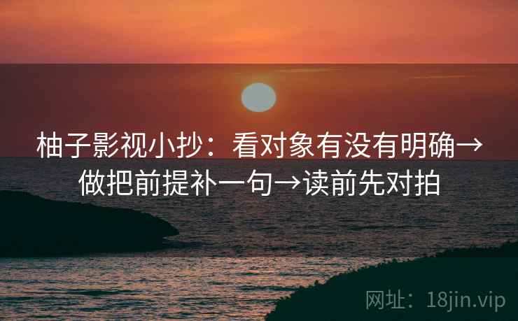 柚子影视小抄：看对象有没有明确→做把前提补一句→读前先对拍