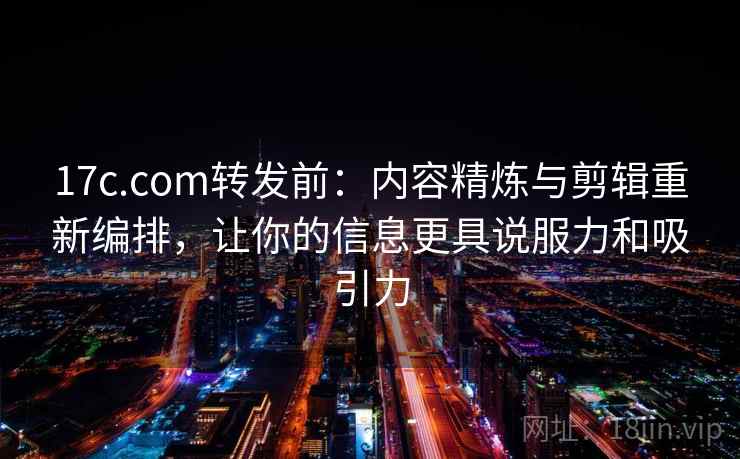 17c.com转发前：内容精炼与剪辑重新编排，让你的信息更具说服力和吸引力